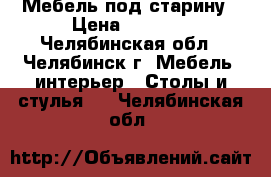 Мебель под старину › Цена ­ 2 000 - Челябинская обл., Челябинск г. Мебель, интерьер » Столы и стулья   . Челябинская обл.